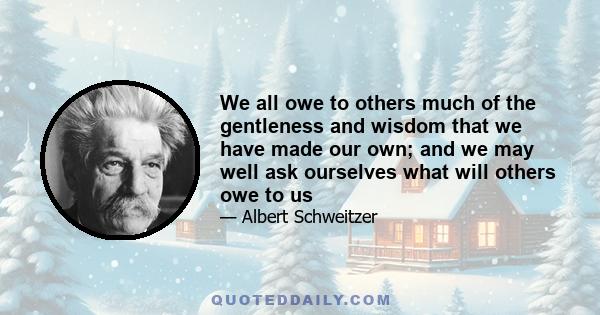 We all owe to others much of the gentleness and wisdom that we have made our own; and we may well ask ourselves what will others owe to us