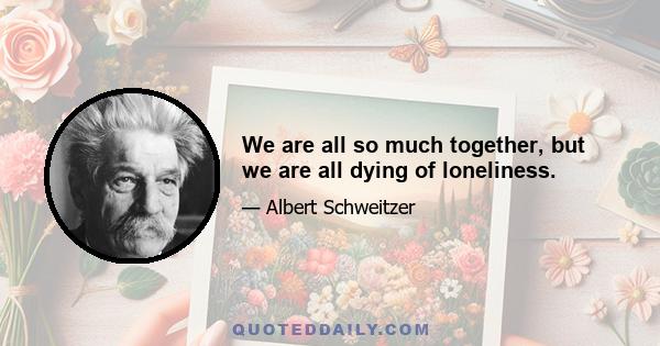 We are all so much together, but we are all dying of loneliness.