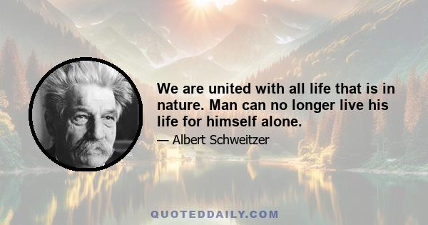 We are united with all life that is in nature. Man can no longer live his life for himself alone.