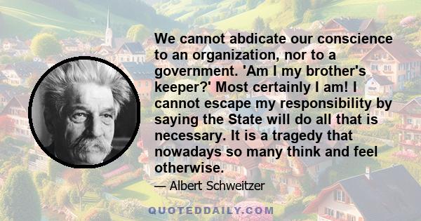 We cannot abdicate our conscience to an organization, nor to a government. 'Am I my brother's keeper?' Most certainly I am! I cannot escape my responsibility by saying the State will do all that is necessary. It is a