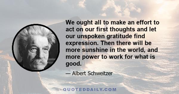 We ought all to make an effort to act on our first thoughts and let our unspoken gratitude find expression. Then there will be more sunshine in the world, and more power to work for what is good.