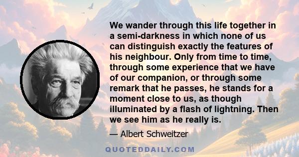 We wander through this life together in a semi-darkness in which none of us can distinguish exactly the features of his neighbour. Only from time to time, through some experience that we have of our companion, or