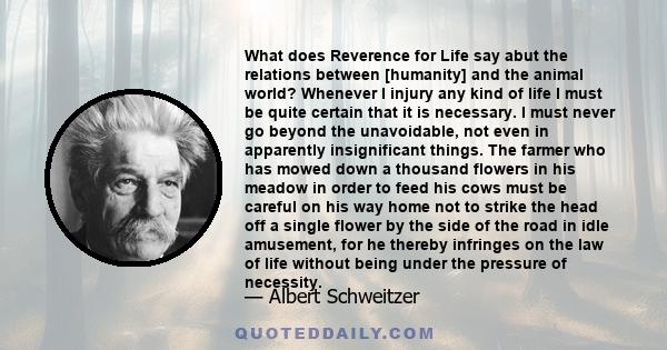 What does Reverence for Life say abut the relations between [humanity] and the animal world? Whenever I injury any kind of life I must be quite certain that it is necessary. I must never go beyond the unavoidable, not