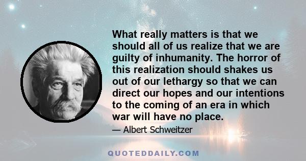 What really matters is that we should all of us realize that we are guilty of inhumanity. The horror of this realization should shakes us out of our lethargy so that we can direct our hopes and our intentions to the