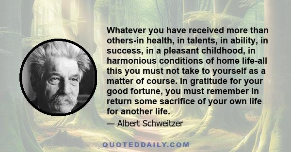 Whatever you have received more than others-in health, in talents, in ability, in success, in a pleasant childhood, in harmonious conditions of home life-all this you must not take to yourself as a matter of course. In