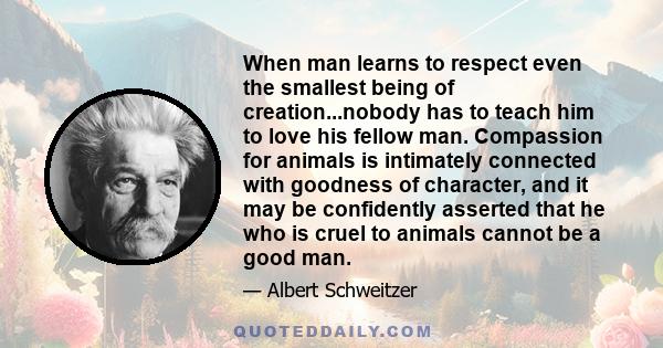 When man learns to respect even the smallest being of creation...nobody has to teach him to love his fellow man. Compassion for animals is intimately connected with goodness of character, and it may be confidently