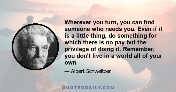 Wherever you turn, you can find someone who needs you. Even if it is a little thing, do something for which there is no pay but the privilege of doing it. Remember, you don't live in a world all of your own