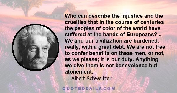 Who can describe the injustice and the cruelties that in the course of centuries the peoples of color of the world have suffered at the hands of Europeans?... We and our civilization are burdened, really, with a great