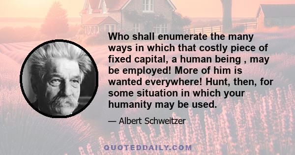 Who shall enumerate the many ways in which that costly piece of fixed capital, a human being , may be employed! More of him is wanted everywhere! Hunt, then, for some situation in which your humanity may be used.