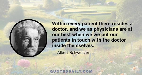 Within every patient there resides a doctor, and we as physicians are at our best when we we put our patients in touch with the doctor inside themselves.