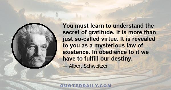 You must learn to understand the secret of gratitude. It is more than just so-called virtue. It is revealed to you as a mysterious law of existence. In obedience to it we have to fulfill our destiny.