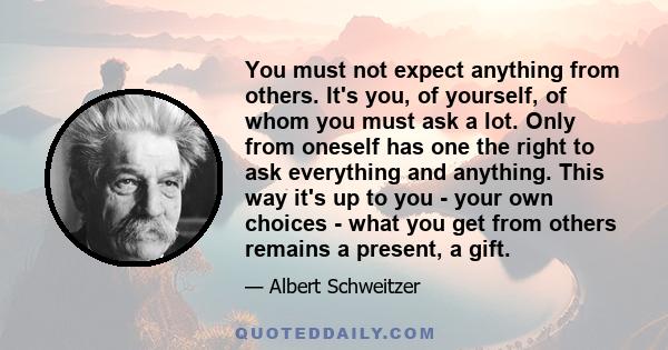 You must not expect anything from others. It's you, of yourself, of whom you must ask a lot. Only from oneself has one the right to ask everything and anything. This way it's up to you - your own choices - what you get