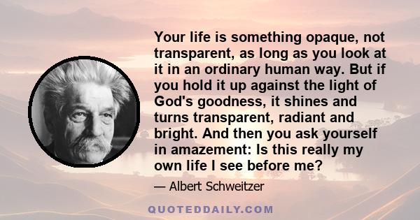 Your life is something opaque, not transparent, as long as you look at it in an ordinary human way. But if you hold it up against the light of God's goodness, it shines and turns transparent, radiant and bright. And