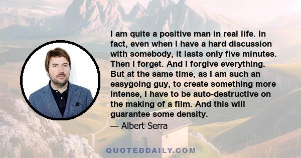 I am quite a positive man in real life. In fact, even when I have a hard discussion with somebody, it lasts only five minutes. Then I forget. And I forgive everything. But at the same time, as I am such an easygoing