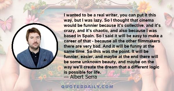 I wanted to be a real writer, you can put it this way, but I was lazy. So I thought that cinema would be funnier because it's collective, and it's crazy, and it's chaotic, and also because I was based in Spain. So I