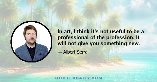 In art, I think it's not useful to be a professional of the profession. It will not give you something new.