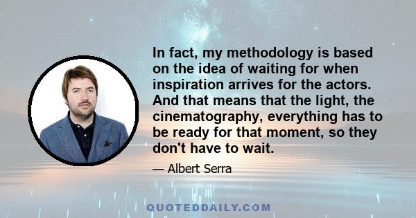 In fact, my methodology is based on the idea of waiting for when inspiration arrives for the actors. And that means that the light, the cinematography, everything has to be ready for that moment, so they don't have to