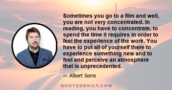 Sometimes you go to a film and well, you are not very concentrated. In reading, you have to concentrate, to spend the time it requires in order to feel the experience of the work. You have to put all of yourself there