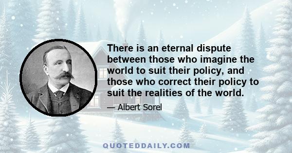 There is an eternal dispute between those who imagine the world to suit their policy, and those who correct their policy to suit the realities of the world.