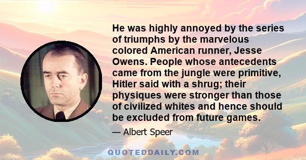 He was highly annoyed by the series of triumphs by the marvelous colored American runner, Jesse Owens. People whose antecedents came from the jungle were primitive, Hitler said with a shrug; their physiques were