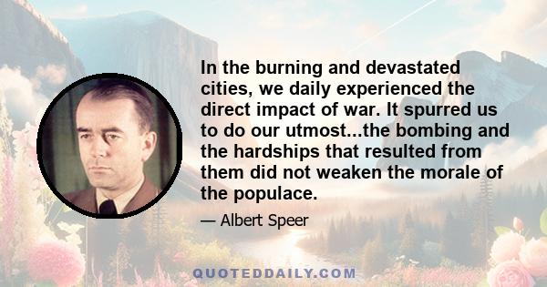 In the burning and devastated cities, we daily experienced the direct impact of war. It spurred us to do our utmost...the bombing and the hardships that resulted from them did not weaken the morale of the populace.