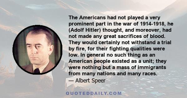 The Americans had not played a very prominent part in the war of 1914-1918, he (Adolf Hitler) thought, and moreover, had not made any great sacrifices of blood. They would certainly not withstand a trial by fire, for