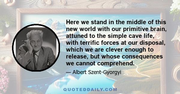 Here we stand in the middle of this new world with our primitive brain, attuned to the simple cave life, with terrific forces at our disposal, which we are clever enough to release, but whose consequences we cannot