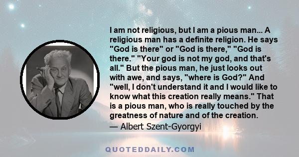 I am not religious, but I am a pious man... A religious man has a definite religion. He says God is there or God is there, God is there. Your god is not my god, and that's all. But the pious man, he just looks out with