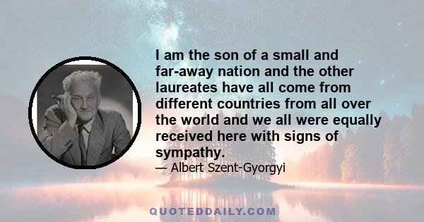 I am the son of a small and far-away nation and the other laureates have all come from different countries from all over the world and we all were equally received here with signs of sympathy.