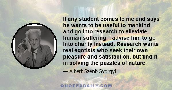 If any student comes to me and says he wants to be useful to mankind and go into research to alleviate human suffering, I advise him to go into charity instead. Research wants real egotists who seek their own pleasure