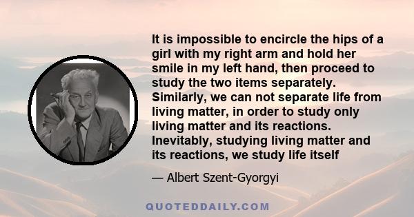 It is impossible to encircle the hips of a girl with my right arm and hold her smile in my left hand, then proceed to study the two items separately. Similarly, we can not separate life from living matter, in order to