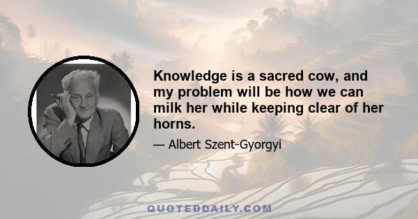 Knowledge is a sacred cow, and my problem will be how we can milk her while keeping clear of her horns.