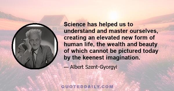 Science has helped us to understand and master ourselves, creating an elevated new form of human life, the wealth and beauty of which cannot be pictured today by the keenest imagination.