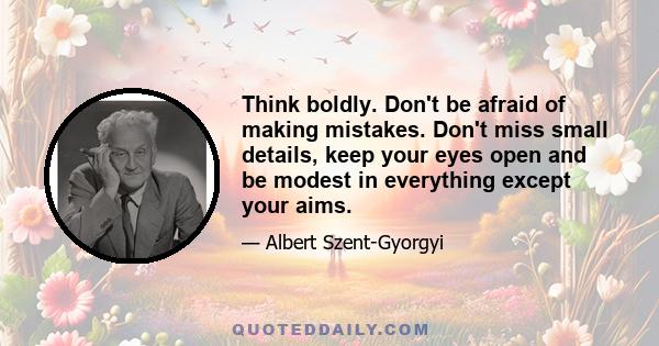 Think boldly. Don't be afraid of making mistakes. Don't miss small details, keep your eyes open and be modest in everything except your aims.