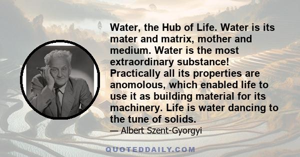 Water, the Hub of Life. Water is its mater and matrix, mother and medium. Water is the most extraordinary substance! Practically all its properties are anomolous, which enabled life to use it as building material for