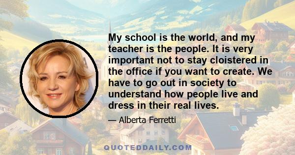 My school is the world, and my teacher is the people. It is very important not to stay cloistered in the office if you want to create. We have to go out in society to understand how people live and dress in their real