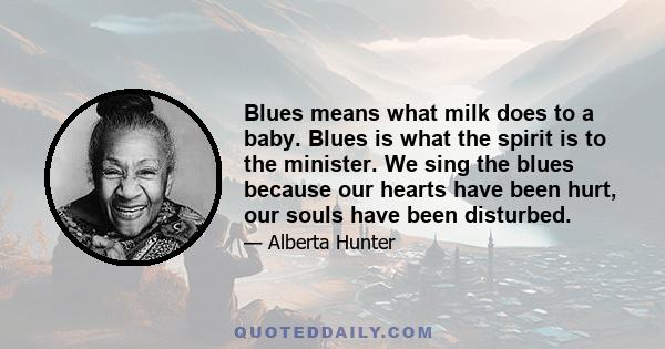 Blues means what milk does to a baby. Blues is what the spirit is to the minister. We sing the blues because our hearts have been hurt, our souls have been disturbed.