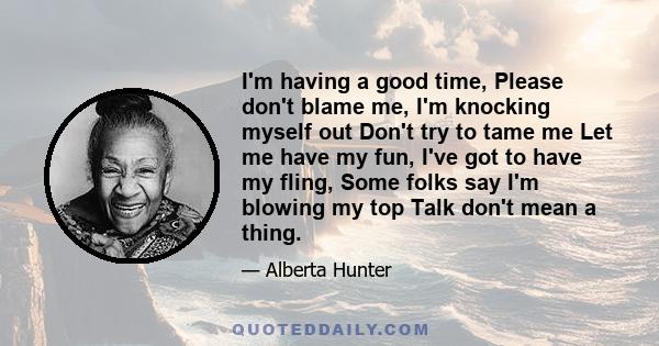 I'm having a good time, Please don't blame me, I'm knocking myself out Don't try to tame me Let me have my fun, I've got to have my fling, Some folks say I'm blowing my top Talk don't mean a thing.