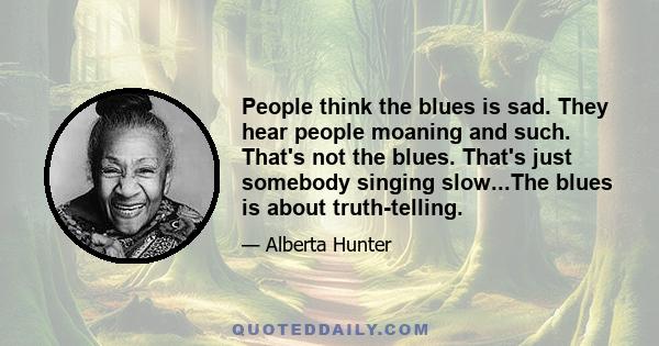 People think the blues is sad. They hear people moaning and such. That's not the blues. That's just somebody singing slow...The blues is about truth-telling.