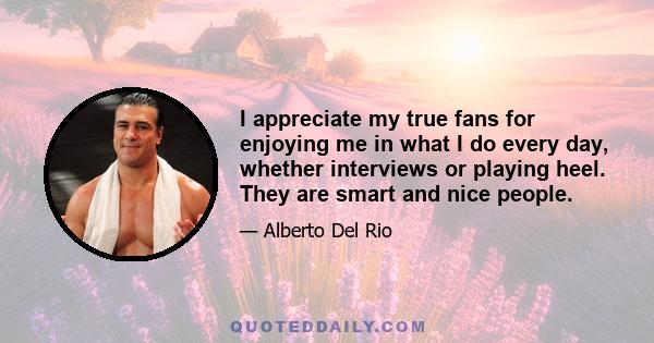 I appreciate my true fans for enjoying me in what I do every day, whether interviews or playing heel. They are smart and nice people.