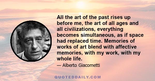 All the art of the past rises up before me, the art of all ages and all civilizations, everything becomes simultaneous, as if space had replaced time. Memories of works of art blend with affective memories, with my