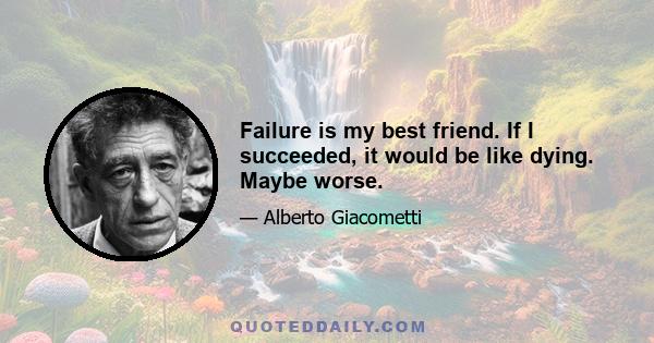 Failure is my best friend. If I succeeded, it would be like dying. Maybe worse.