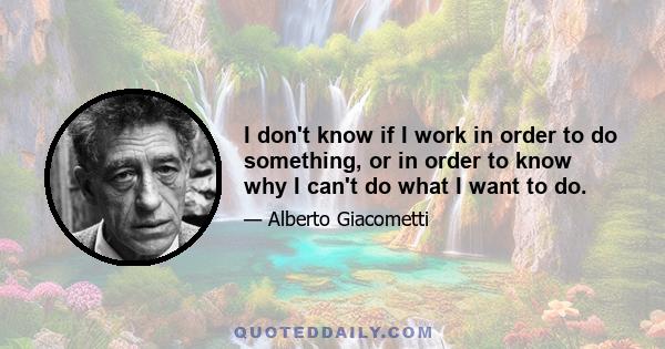 I don't know if I work in order to do something, or in order to know why I can't do what I want to do.