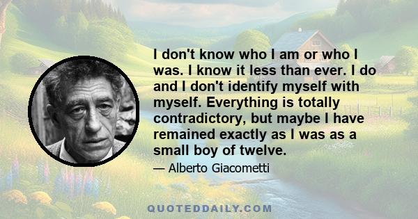 I don't know who I am or who I was. I know it less than ever. I do and I don't identify myself with myself. Everything is totally contradictory, but maybe I have remained exactly as I was as a small boy of twelve.