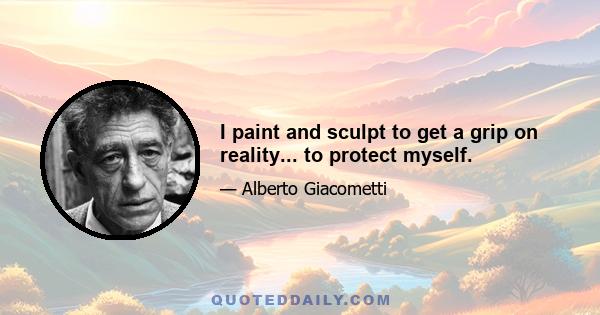 I paint and sculpt to get a grip on reality... to protect myself.