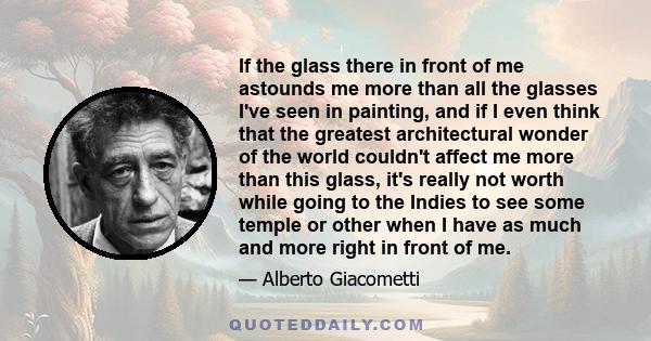 If the glass there in front of me astounds me more than all the glasses I've seen in painting, and if I even think that the greatest architectural wonder of the world couldn't affect me more than this glass, it's really 