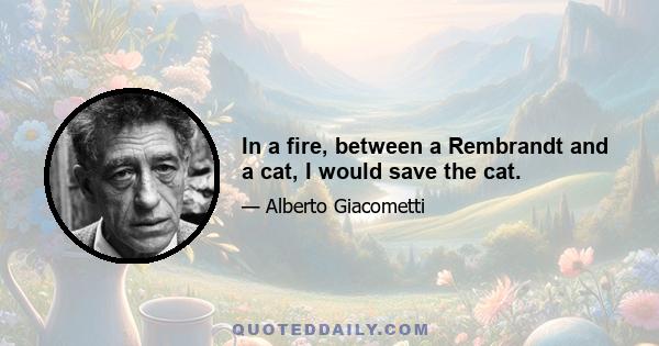 In a fire, between a Rembrandt and a cat, I would save the cat.