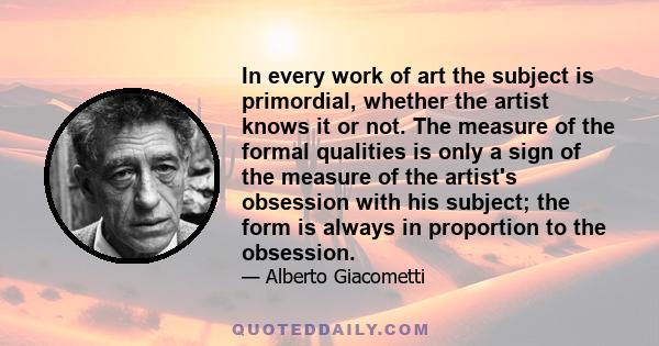 In every work of art the subject is primordial, whether the artist knows it or not. The measure of the formal qualities is only a sign of the measure of the artist's obsession with his subject; the form is always in