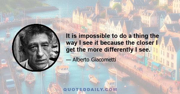 It is impossible to do a thing the way I see it because the closer I get the more differently I see.