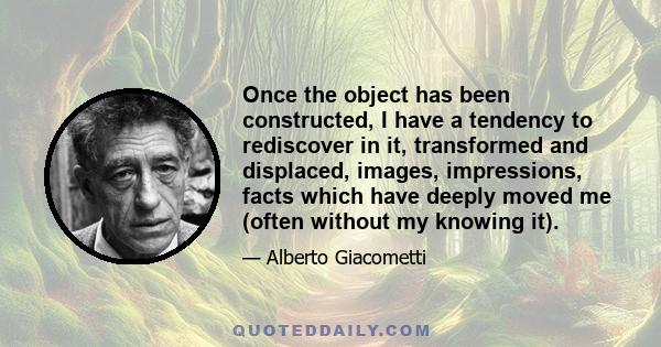 Once the object has been constructed, I have a tendency to rediscover in it, transformed and displaced, images, impressions, facts which have deeply moved me (often without my knowing it).